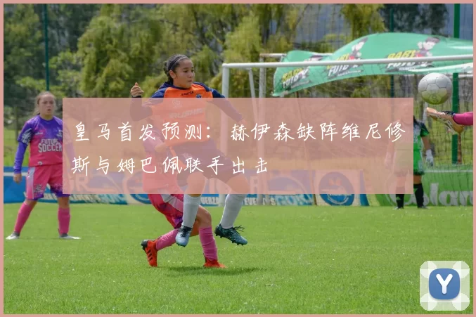 皇马首发预测：赫伊森缺阵维尼修斯与姆巴佩联手出击