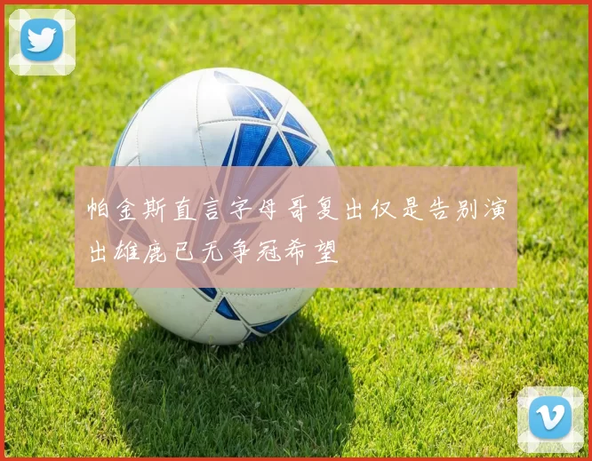 帕金斯直言字母哥复出仅是告别演出雄鹿已无争冠希望