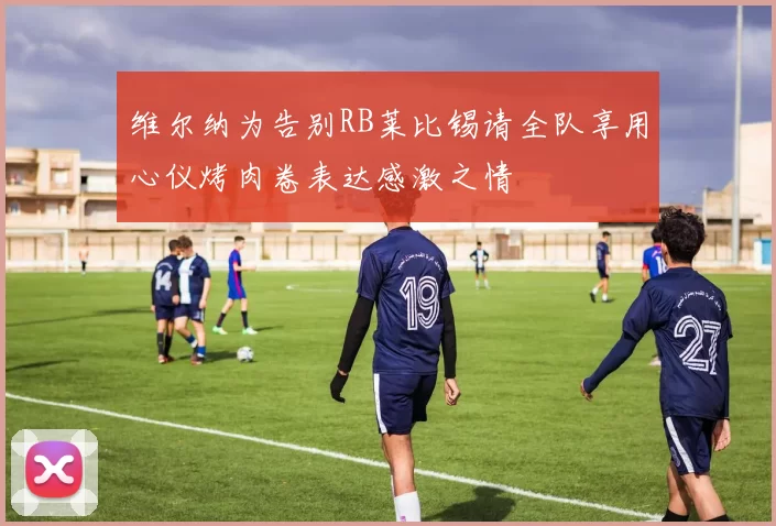 维尔纳为告别RB莱比锡请全队享用心仪烤肉卷表达感激之情