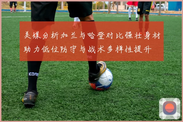 美媒分析加兰与哈登对比强壮身材助力低位防守与战术多样性提升