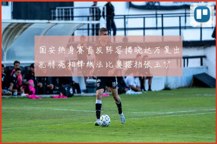 国安热身赛首发阵容揭晓达万复出孔特亮相锋线法比奥搭档张玉宁