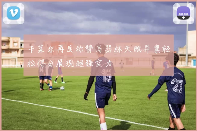 卡莱尔再度称赞马瑟林天赋异禀轻松得分展现超强实力