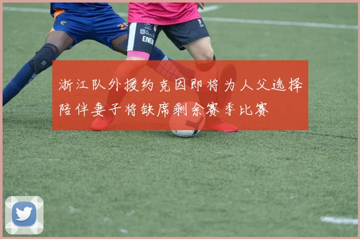浙江队外援约克因即将为人父选择陪伴妻子将缺席剩余赛季比赛