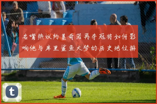 名嘴热议约基奇若再夺冠将如何影响他与库里鲨鱼大梦的历史地位排名
