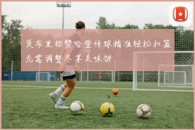 莫布里称赞哈登传球精准轻松扣篮无需调整尽享美味饼