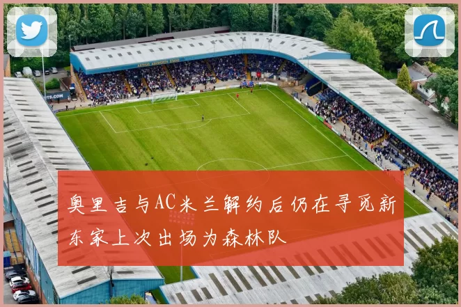 奥里吉与AC米兰解约后仍在寻觅新东家上次出场为森林队