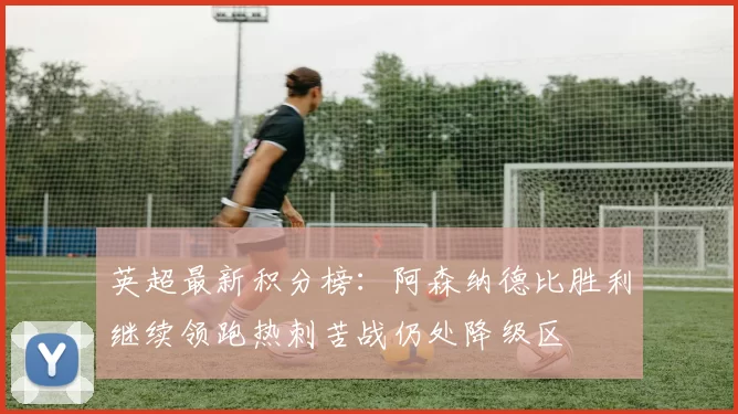 英超最新积分榜：阿森纳德比胜利继续领跑热刺苦战仍处降级区