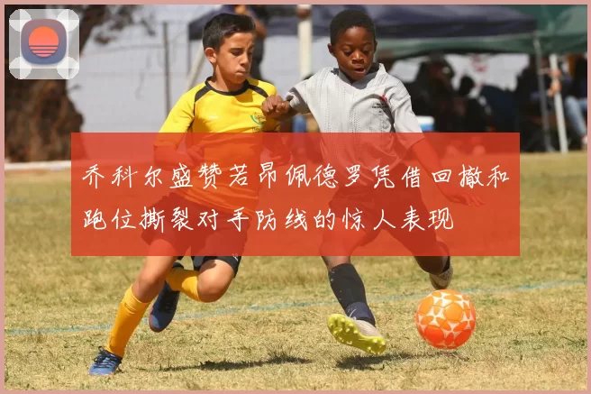 乔科尔盛赞若昂佩德罗凭借回撤和跑位撕裂对手防线的惊人表现