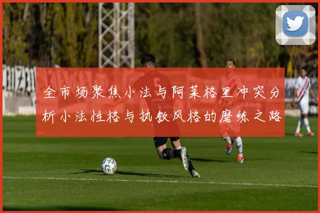 全市场聚焦小法与阿莱格里冲突分析小法性格与执教风格的磨练之路