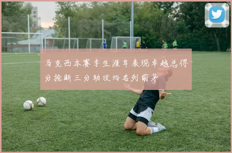 马克西本赛季生涯年表现卓越总得分抢断三分助攻均名列前茅