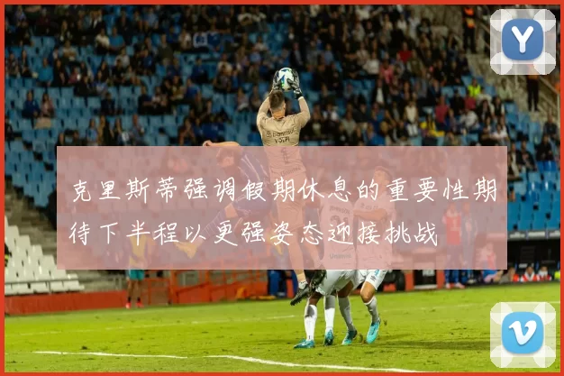 克里斯蒂强调假期休息的重要性期待下半程以更强姿态迎接挑战