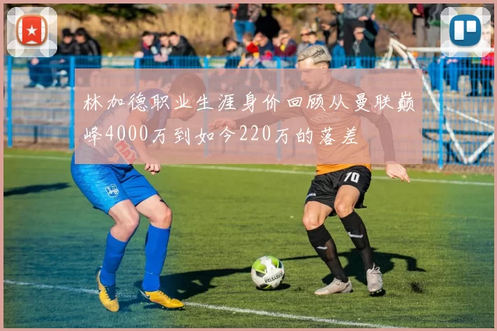 林加德职业生涯身价回顾从曼联巅峰4000万到如今220万的落差