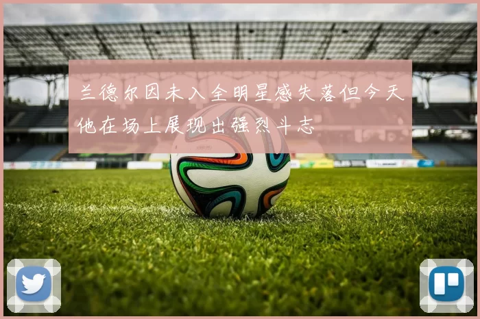 兰德尔因未入全明星感失落但今天他在场上展现出强烈斗志