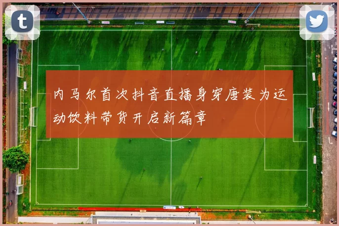 内马尔首次抖音直播身穿唐装为运动饮料带货开启新篇章
