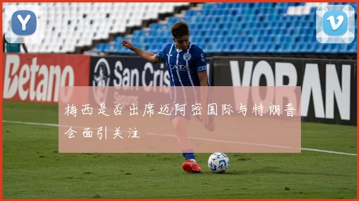 梅西是否出席迈阿密国际与特朗普会面引关注