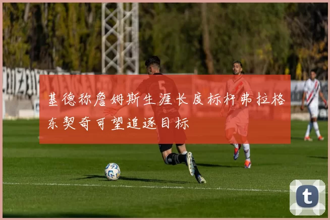 基德称詹姆斯生涯长度标杆弗拉格东契奇可望追逐目标
