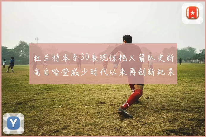 杜兰特本季30表现惊艳火箭队史新高自哈登威少时代以来再创新纪录