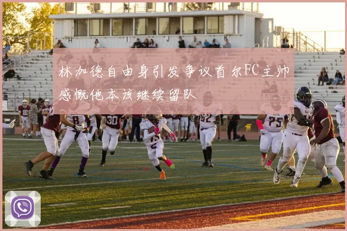 林加德自由身引发争议首尔FC主帅感慨他本该继续留队